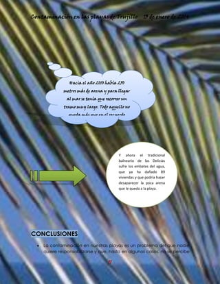 Contaminación en las playas de Trujillo

13 de enero de 2014

Hacia el año 2010 había 250
metros más de arena y para llegar
al mar se tenía que recorrer un
tramo muy largo. Todo aquello no
queda más que en el recuerdo

Y ahora el tradicional
balneario de las Delicias
sufre los embates del agua,
que ya ha dañado 89
viviendas y que podría hacer
desaparecer la poca arena
que le queda a la playa.

CONCLUSIONES
La contaminación en nuestras playas es un problema del que nadie
quiere responsabilizarse y que, hasta en algunos casos, no se percibe

11

 