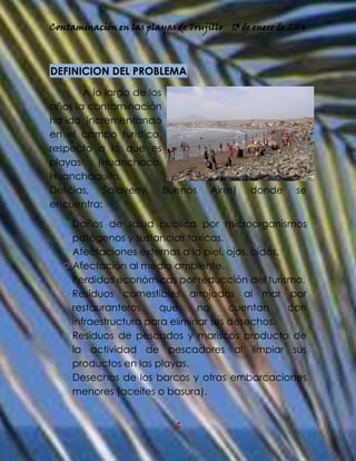 Contaminación en las playas de Trujillo

13 de enero de 2014

DEFINICION DEL PROBLEMA
A lo largo de los
años la contaminación
ha ido incrementando
en el campo turístico,
respecto a lo que es
playas
(Huanchaco,
Huanchaquito,
Delicias, Salaverry, Buenos
encuentra:

Aires)

donde

se

 Daños de salud pública por microorganismos
patógenos y sustancias toxicas.
 Afectaciones externas a la piel, ojos, oídos.
 Afectación al medio ambiente.
 Perdidas económicas por reducción del turismo.
 Residuos comestibles arrojados al mar por
restauranteros
que
no
cuentan
con
infraestructura para eliminar sus desechos.
 Residuos de pescados y mariscos producto de
la actividad de pescadores al limpiar sus
productos en las playas.
 Desechos de los barcos y otras embarcaciones
menores (aceites o basura).
2

 
