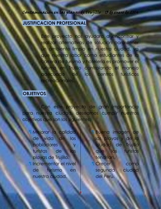 Contaminación en las playas de Trujillo

13 de enero de 2014

JUSTIFICACION PROFESIONAL
Este proyecto nos ayudara a encontrar y
realizar alternativas de solución para tener
un ambiente limpio en nuestra ciudad, ya
que nuestra labor como estudiantes de la
carrera de turismo y hotelería es promover el
turismo en Trujillo controlando el manejo
adecuado
de
los
centros
turísticos
recreacionales.
OBJETIVOS
Con este proyecto de gran importancia
para nuestra ciudad, deseamos cumplir nuestros
objetivos que son los siguientes:
 Mejorar la calidad
de vida de los
pobladores
y
turistas
de
las
playas de Trujillo.
 Incrementar el nivel
de
turismo
en
nuestra ciudad.

 Buena imagen de
las playas y de la
ciudad de Trujillo
que
los
turistas
tendrían.
 Crecer
como
segunda
ciudad
del Perú.

3

 