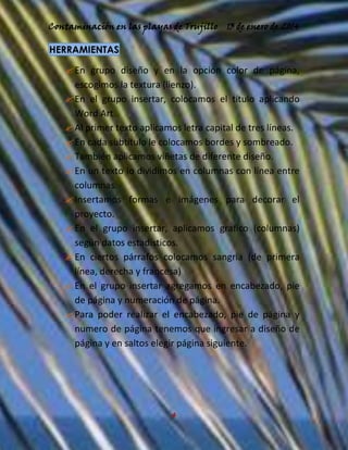 Contaminación en las playas de Trujillo

13 de enero de 2014

HERRAMIENTAS

 En grupo diseño y en la opción color de página,
escogimos la textura (lienzo).
 En el grupo insertar, colocamos el título aplicando
Word Art.
 Al primer texto aplicamos letra capital de tres líneas.
 En cada subtitulo le colocamos bordes y sombreado.
 También aplicamos viñetas de diferente diseño.
 En un texto lo dividimos en columnas con línea entre
columnas.
 Insertamos formas e imágenes para decorar el
proyecto.
 En el grupo insertar, aplicamos grafico (columnas)
según datos estadísticos.
 En ciertos párrafos colocamos sangría (de primera
línea, derecha y francesa)
 En el grupo insertar agregamos en encabezado, pie
de página y numeración de página.
 Para poder realizar el encabezado, pie de página y
numero de página tenemos que ingresar a diseño de
página y en saltos elegir página siguiente.

4

 