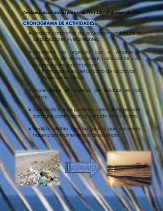 Contaminación en las playas de Trujillo

13 de enero de 2014

CRONOGRAMA DE ACTIVIDADES
 Realizar campañas de educación ambiental a
los pobladores y veraneantes.
 Reuniones de urgencia con el Alcalde o
encargado de dichas playas para contar con
su apoyo y mejorar la ciudad.
o Promulgar leyes del cuidado de las playas.
o Apoyo económico.
 Implementar el material de residuos en las
playas.
 Concientizar a las personas cada cierto periodo
para que contribuyan al cuidado de las playas.
 Realizar afiches con las pautas que debemos
hacer para mantener una playa limpia.

5

 