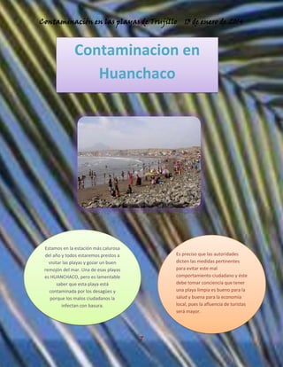 Contaminación en las playas de Trujillo

13 de enero de 2014

Contaminacion en
Huanchaco

Estamos en la estación más calurosa
del año y todos estaremos prestos a
visitar las playas y gozar un buen
remojón del mar. Una de esas playas
es HUANCHACO, pero es lamentable
saber que esta playa está
contaminada por los desagües y
porque los malos ciudadanos la
infectan con basura.

Es preciso que las autoridades
dicten las medidas pertinentes
para evitar este mal
comportamiento ciudadano y éste
debe tomar conciencia que tener
una playa limpia es bueno para la
salud y buena para la economía
local, pues la afluencia de turistas
será mayor.

7

 