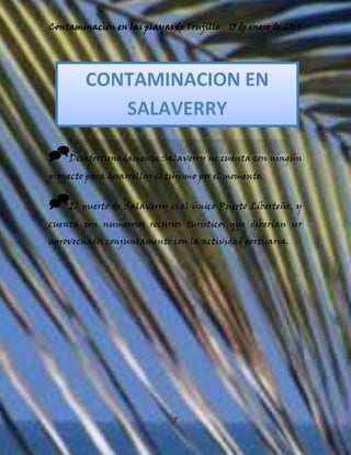 Contaminación en las playas de Trujillo

13 de enero de 2014

CONTAMINACION EN
SALAVERRY
Desafortunadamente Salaverry no cuenta con ningún
proyecto para desarrollar el turismo por el momento.

El puerto de Salaverry es el único Puerto Liberteño, y
cuenta con numerosos recursos turísticos que deberían ser
aprovechados conjuntamente con la actividad portuaria.

8

 