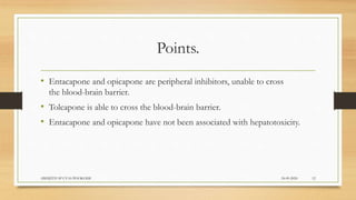Points.
• Entacapone and opicapone are peripheral inhibitors, unable to cross
the blood-brain barrier.
• Tolcapone is able to cross the blood-brain barrier.
• Entacapone and opicapone have not been associated with hepatotoxicity.
24-09-2020ABHIJITH SP CVAS POOKODE 12
 