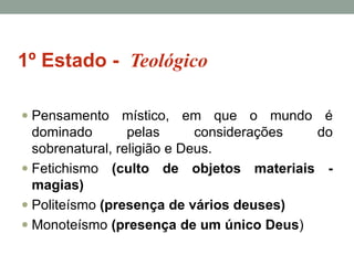 1º Estado - Teológico
 Pensamento místico, em que o mundo é

dominado
pelas
considerações
do
sobrenatural, religião e Deus.
 Fetichismo (culto de objetos materiais magias)
 Politeísmo (presença de vários deuses)
 Monoteísmo (presença de um único Deus)

 
