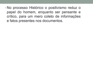 • No processo Histórico o positivismo reduz o

papel do homem, enquanto ser pensante e
crítico, para um mero coleto de informações
e fatos presentes nos documentos.

 