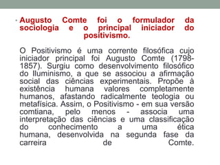 • Augusto

Comte foi o formulador
sociologia e o principal iniciador
positivismo.

da
do

O Positivismo é uma corrente filosófica cujo
iniciador principal foi Augusto Comte (17981857). Surgiu como desenvolvimento filosófico
do Iluminismo, a que se associou a afirmação
social das ciências experimentais. Propõe à
existência humana valores completamente
humanos, afastando radicalmente teologia ou
metafísica. Assim, o Positivismo - em sua versão
comtiana, pelo menos - associa uma
interpretação das ciências e uma classificação
do
conhecimento
a
uma
ética
humana, desenvolvida na segunda fase da
carreira
de
Comte.

 