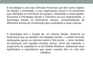 • A Sociologia é uma das Ciências Humanas que tem como objetos

de estudo a sociedade, a sua organização social e os processos
que interligam os indivíduos em grupos, instituições e associações.
Enquanto a Psicologia estuda o indivíduo na sua singularidade, a
Sociologia estuda os fenômenos sociais, compreendendo as
diferentes formas de constituição das sociedades e suas culturas.

• A Sociologia tem a função de, ao mesmo tempo, observar os

fenômenos que se repetem nas relações sociais – e assim formular
explicações gerais ou teóricas sobre o fato social –, como também
se preocupa com aqueles eventos únicos, como por exemplo, o
surgimento do capitalismo ou do Estado Moderno, explicando seus
significados e importância que esses eventos têm na vida dos
cidadãos.

 