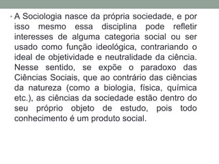 • A Sociologia nasce da própria sociedade, e por

isso mesmo essa disciplina pode refletir
interesses de alguma categoria social ou ser
usado como função ideológica, contrariando o
ideal de objetividade e neutralidade da ciência.
Nesse sentido, se expõe o paradoxo das
Ciências Sociais, que ao contrário das ciências
da natureza (como a biologia, física, química
etc.), as ciências da sociedade estão dentro do
seu próprio objeto de estudo, pois todo
conhecimento é um produto social.

 