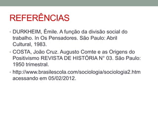 REFERÊNCIAS
• DURKHEIM, Émile. A função da divisão social do

trabalho. In Os Pensadores. São Paulo: Abril
Cultural, 1983.
• COSTA, João Cruz. Augusto Comte e as Origens do
Positivismo REVISTA DE HISTÓRIA N° 03. São Paulo:
1950 trimestral.
• http://www.brasilescola.com/sociologia/sociologia2.htm
acessando em 05/02/2012.

 