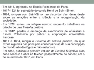 • Em 1814, ingressou na Escola Politécnica de Paris.

• 1817-1824 foi secretário do conde Henri de Saint-Simon,
• 1824, rompeu com Saint-Simon ao discordar das ideias deste

•
•

•

•

sobre as relações entre a ciência e a reorganização da
sociedade..
Em 1826, sofreu um colapso nervoso enquanto trabalhava na
criação de uma filosofia positiva.
Em 1842, perdeu o emprego de examinador de admissão à
Escola Politécnica por criticar a corporação universitária
francesa.
1851 e 1854, redigiu o Sistema de política positiva, no qual
expôs algumas das principais consequências de sua concepção
de mundo não-teológica e não-metafisica.
Em 1856, publicou o primeiro volume de Síntese Subjetiva. Não
pôde concluir a obra ao falecer, possivelmente de câncer, em 5
de setembro de 1857, em Paris.

 