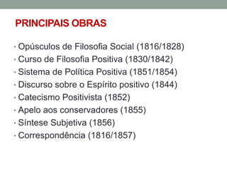 PRINCIPAIS OBRAS
• Opúsculos de Filosofia Social (1816/1828)

• Curso de Filosofia Positiva (1830/1842)
• Sistema de Política Positiva (1851/1854)
• Discurso sobre o Espírito positivo (1844)

• Catecismo Positivista (1852)
• Apelo aos conservadores (1855)
• Síntese Subjetiva (1856)

• Correspondência (1816/1857)

 