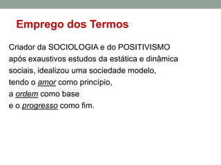 Emprego dos Termos
Criador da SOCIOLOGIA e do POSITIVISMO
após exaustivos estudos da estática e dinâmica
sociais, idealizou uma sociedade modelo,
tendo o amor como princípio,
a ordem como base
e o progresso como fim.

 
