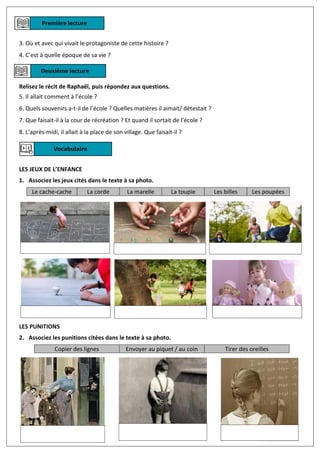 3. Où et avec qui vivait le protagoniste de cette histoire ?
4. C’est à quelle époque de sa vie ?
Relisez le récit de Raphaël, puis répondez aux questions.
5. Il allait comment à l’école ?
6. Quels souvenirs a-t-il de l’école ? Quelles matières il aimait/ détestait ?
7. Que faisait-il à la cour de récréation ? Et quand il sortait de l’école ?
8. L’après-midi, il allait à la place de son village. Que faisait-il ?
LES JEUX DE L’ENFANCE
1. Associez les jeux cités dans le texte à sa photo.
Le cache-cache La corde La marelle La toupie Les billes Les poupées
LES PUNITIONS
2. Associez les punitions citées dans le texte à sa photo.
Copier des lignes Envoyer au piquet / au coin Tirer des oreilles
 