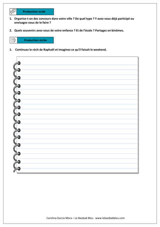 1. Organise-t-on des concours dans votre ville ? De quel type ? Y avez-vous déjà participé ou
envisagez-vous de le faire ?
2. Quels souvenirs avez-vous de votre enfance ? Et de l’école ? Partagez en binômes.
1. Continuez le récit de Raphaël et imaginez ce qu’il faisait le weekend.
Carolina García Mora – Le Baobab Bleu www.lebaobabbleu.com
 