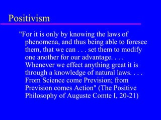 Positivism
  "For it is only by knowing the laws of
    phenomena, and thus being able to foresee
    them, that we can . . . set them to modify
    one another for our advantage. . . .
    Whenever we effect anything great it is
    through a knowledge of natural laws. . . .
    From Science come Prevision; from
    Prevision comes Action" (The Positive
    Philosophy of Auguste Comte I, 20-21)
 