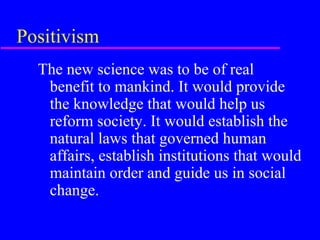 Positivism
  The new science was to be of real
   benefit to mankind. It would provide
   the knowledge that would help us
   reform society. It would establish the
   natural laws that governed human
   affairs, establish institutions that would
   maintain order and guide us in social
   change.
 