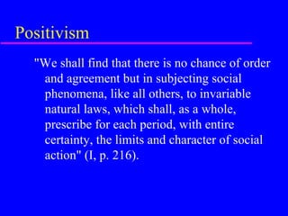 Positivism
  "We shall find that there is no chance of order
   and agreement but in subjecting social
   phenomena, like all others, to invariable
   natural laws, which shall, as a whole,
   prescribe for each period, with entire
   certainty, the limits and character of social
   action" (I, p. 216).
 