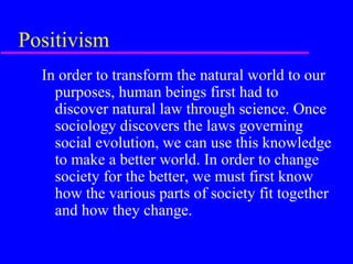 Positivism
  In order to transform the natural world to our
    purposes, human beings first had to
    discover natural law through science. Once
    sociology discovers the laws governing
    social evolution, we can use this knowledge
    to make a better world. In order to change
    society for the better, we must first know
    how the various parts of society fit together
    and how they change.
 