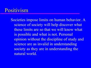 Positivism
  Societies impose limits on human behavior. A
    science of society will help discover what
    these limits are so that we will know what
    is possible and what is not. Personal
    opinion without the discipline of study and
    science are as invalid in understanding
    society as they are in understanding the
    natural world.
 