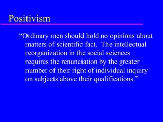 Positivism
  “Ordinary men should hold no opinions about
    matters of scientific fact. The intellectual
    reorganization in the social sciences
    requires the renunciation by the greater
    number of their right of individual inquiry
    on subjects above their qualifications.”
 