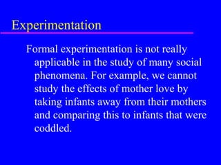 Experimentation
  Formal experimentation is not really
   applicable in the study of many social
   phenomena. For example, we cannot
   study the effects of mother love by
   taking infants away from their mothers
   and comparing this to infants that were
   coddled.
 