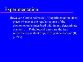 Experimentation
  However, Comte points out, "Experimentation takes
   place whenever the regular course of the
   phenomenon is interfered with in any determinate
   manner. . . . Pathological cases are the true
   scientific equivalent of pure experimentation" (II,
   p. 245).
 