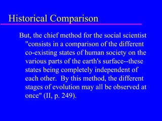 Historical Comparison
  But, the chief method for the social scientist
   "consists in a comparison of the different
   co-existing states of human society on the
   various parts of the earth's surface--these
   states being completely independent of
   each other. By this method, the different
   stages of evolution may all be observed at
   once" (II, p. 249).
 