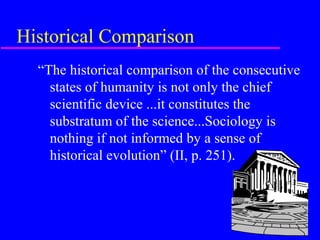 Historical Comparison
  “The historical comparison of the consecutive
    states of humanity is not only the chief
    scientific device ...it constitutes the
    substratum of the science...Sociology is
    nothing if not informed by a sense of
    historical evolution” (II, p. 251).
 