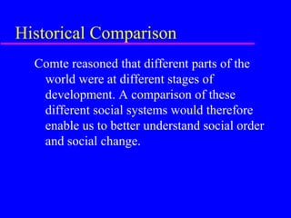 Historical Comparison
  Comte reasoned that different parts of the
   world were at different stages of
   development. A comparison of these
   different social systems would therefore
   enable us to better understand social order
   and social change.
 