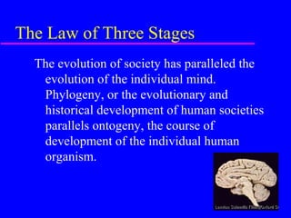 The Law of Three Stages
  The evolution of society has paralleled the
   evolution of the individual mind.
   Phylogeny, or the evolutionary and
   historical development of human societies
   parallels ontogeny, the course of
   development of the individual human
   organism.
 