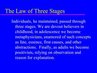 The Law of Three Stages
  Individuals, he maintained, passed through
    three stages. We are devout believers in
    childhood, in adolescence we become
    metaphysicians, enamored of such concepts
    as fate, essence, first causes, and other
    abstractions. Finally, as adults we become
    positivists, relying on observation and
    reason for explanation.
 
