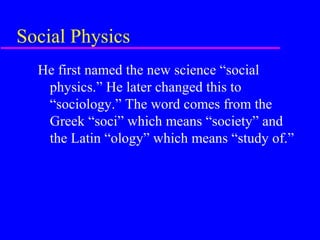 Social Physics
  He first named the new science “social
   physics.” He later changed this to
   “sociology.” The word comes from the
   Greek “soci” which means “society” and
   the Latin “ology” which means “study of.”
 