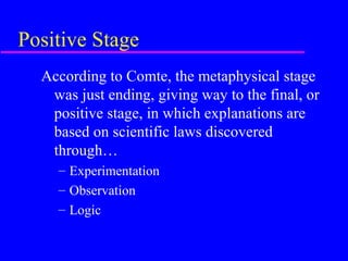 Positive Stage
  According to Comte, the metaphysical stage
   was just ending, giving way to the final, or
   positive stage, in which explanations are
   based on scientific laws discovered
   through…
    – Experimentation
    – Observation
    – Logic
 