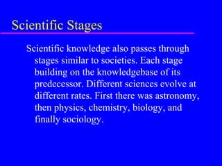 Scientific Stages
  Scientific knowledge also passes through
    stages similar to societies. Each stage
    building on the knowledgebase of its
    predecessor. Different sciences evolve at
    different rates. First there was astronomy,
    then physics, chemistry, biology, and
    finally sociology.
 