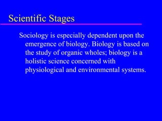 Scientific Stages
  Sociology is especially dependent upon the
    emergence of biology. Biology is based on
    the study of organic wholes; biology is a
    holistic science concerned with
    physiological and environmental systems.
 