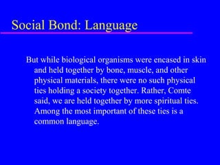 Social Bond: Language

  But while biological organisms were encased in skin
    and held together by bone, muscle, and other
    physical materials, there were no such physical
    ties holding a society together. Rather, Comte
    said, we are held together by more spiritual ties.
    Among the most important of these ties is a
    common language.
 