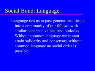 Social Bond: Language
  Language ties us to past generations, ties us
    into a community of our fellows with
    similar concepts, values, and outlooks.
    Without common language we cannot
    attain solidarity and consensus, without
    common language no social order is
    possible.
 