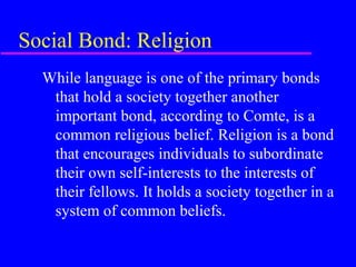 Social Bond: Religion
  While language is one of the primary bonds
   that hold a society together another
   important bond, according to Comte, is a
   common religious belief. Religion is a bond
   that encourages individuals to subordinate
   their own self-interests to the interests of
   their fellows. It holds a society together in a
   system of common beliefs.
 