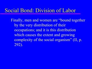 Social Bond: Division of Labor
  Finally, men and women are “bound together
    by the very distribution of their
    occupations; and it is this distribution
    which causes the extent and growing
    complexity of the social organism” (II, p.
    292).
 