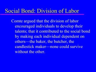 Social Bond: Division of Labor
  Comte argued that the division of labor
   encouraged individuals to develop their
   talents; that it contributed to the social bond
   by making each individual dependent on
   others—the baker, the butcher, the
   candlestick maker—none could survive
   without the other.
 