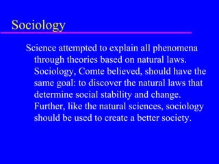 Sociology
  Science attempted to explain all phenomena
    through theories based on natural laws.
    Sociology, Comte believed, should have the
    same goal: to discover the natural laws that
    determine social stability and change.
    Further, like the natural sciences, sociology
    should be used to create a better society.
 