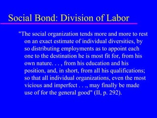 Social Bond: Division of Labor
  "The social organization tends more and more to rest
    on an exact estimate of individual diversities, by
    so distributing employments as to appoint each
    one to the destination he is most fit for, from his
    own nature. . . , from his education and his
    position, and, in short, from all his qualifications;
    so that all individual organizations, even the most
    vicious and imperfect . . ., may finally be made
    use of for the general good" (II, p. 292).
 