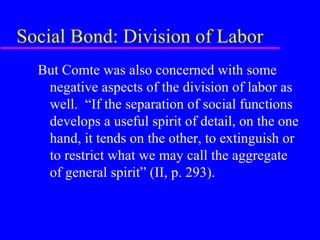 Social Bond: Division of Labor
  But Comte was also concerned with some
   negative aspects of the division of labor as
   well. “If the separation of social functions
   develops a useful spirit of detail, on the one
   hand, it tends on the other, to extinguish or
   to restrict what we may call the aggregate
   of general spirit” (II, p. 293).
 
