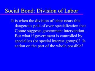 Social Bond: Division of Labor
  It is when the division of labor nears this
     dangerous pole of over-specialization that
     Comte suggests government intervention .
     But what if government is controlled by
     specialists (or special interest groups)? Is
     action on the part of the whole possible?
 