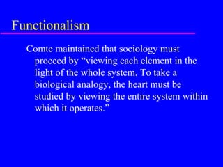 Functionalism
  Comte maintained that sociology must
   proceed by “viewing each element in the
   light of the whole system. To take a
   biological analogy, the heart must be
   studied by viewing the entire system within
   which it operates.”
 