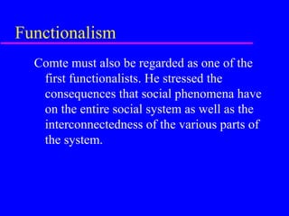Functionalism
  Comte must also be regarded as one of the
   first functionalists. He stressed the
   consequences that social phenomena have
   on the entire social system as well as the
   interconnectedness of the various parts of
   the system.
 