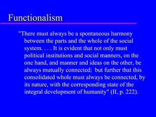 Functionalism
  "There must always be a spontaneous harmony
    between the parts and the whole of the social
    system. . . . It is evident that not only must
    political institutions and social manners, on the
    one hand, and manner and ideas on the other, be
    always mutually connected; but further that this
    consolidated whole must always be connected, by
    its nature, with the corresponding state of the
    integral development of humanity" (II, p. 222).
 