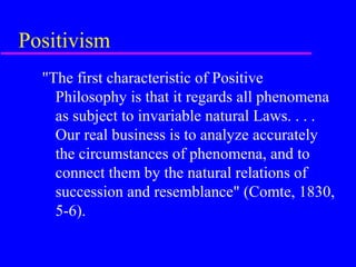 Positivism
  "The first characteristic of Positive
    Philosophy is that it regards all phenomena
    as subject to invariable natural Laws. . . .
    Our real business is to analyze accurately
    the circumstances of phenomena, and to
    connect them by the natural relations of
    succession and resemblance" (Comte, 1830,
    5-6).
 