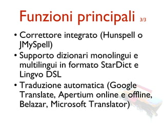 Funzioni principali               3/3


• Correttore integrato (Hunspell o
  JMySpell)
• Supporto dizionari monolingui e
  multilingui in formato StarDict e
  Lingvo DSL
• Traduzione automatica (Google
  Translate, Apertium online e offline,
  Belazar, Microsoft Translator)
 